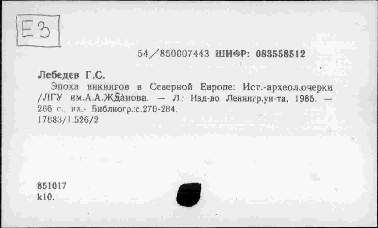 ﻿54/850007443 ШИФР: 083558512
Лебедев Г .С.
Эпоха викингов в Северной Европе: Ист.-археол.очерки /ЛГУ им.А.А.Жданова. — Л: Изд-во Ленингр.унта, 1985 — 266 с. ил.- Библиогр.:с.270-284.
17883/1.526/2
851017 klO.